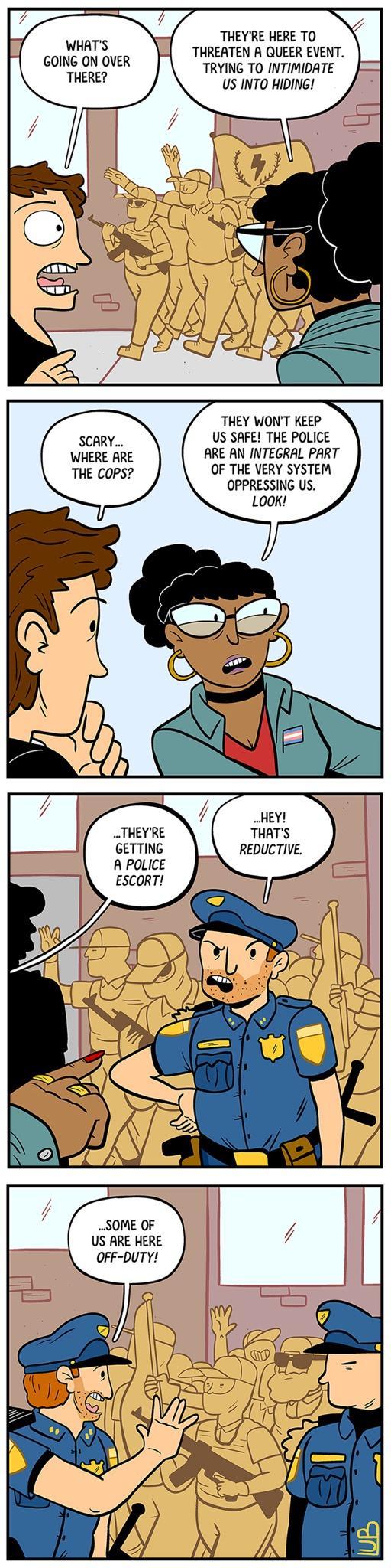THEYRE HERE TO THREATEN A QUEER EVENT TRYING TO INTIMIDATE US INTO HIDING WHATS GOING ON OVER THERE THEY WONT KEEP SCARY US SAFE THE POLICE WHERE ARE ARE AN INTEGRAL PART THE CoPS OF THE VERY SYSTEM OPPRESSING US THEYRE THATS GETTING REDUCTIVE A POLICE ESCORT US ARE HERE OFF DUTY