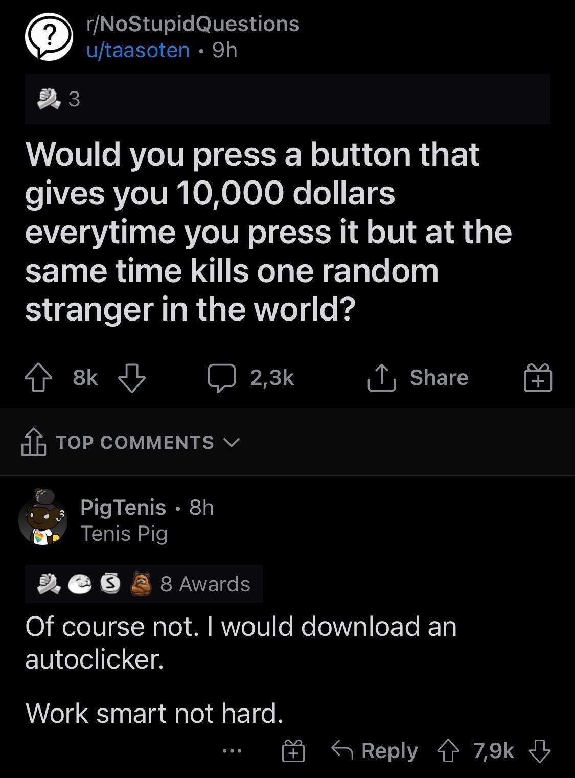 rNoStupidQuestions utaasoten 9h 3 Would you press a button that e LRVe VI 0 HoLoToNo o 1 everytime you press it but at the same time kills one random stranger in the world 8k Jb J 23k T Share 4 TOP COMMENTS v PigTenis 8h Tenis Pig 2 08 A 8 Awards O elo0g T Nale1 M Ro81 e Mo leVisl e Te 10 autoclicker Work smart not hard S Reply 79k J