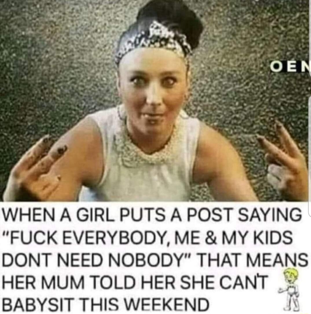 g WHEN A GIRL PUTS A POST SAYING FUCK EVERYBODY ME MY KIDS DONT NEED NOBODY THAT MEANS HER MUM TOLD HER SHE CANT BABYSIT THIS WEEKEND I