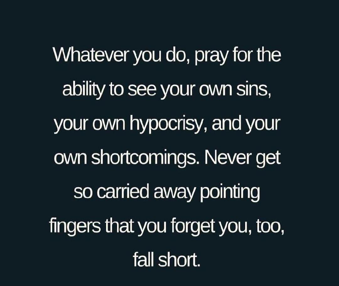 Whatever you do, pray for the ability to see your own sins, your own hypocrisy, and your own shortcomings. Never get so carried away pointing fingers that you forget you, too, fall short.