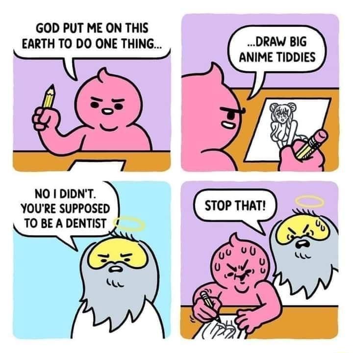 GOD PUT ME ON THIS EARTH TO DO ONE THING DRAW BIG ANIME TIDDIES NO I DIDNT YOURE SUPPOSED TO BE A DENTIST