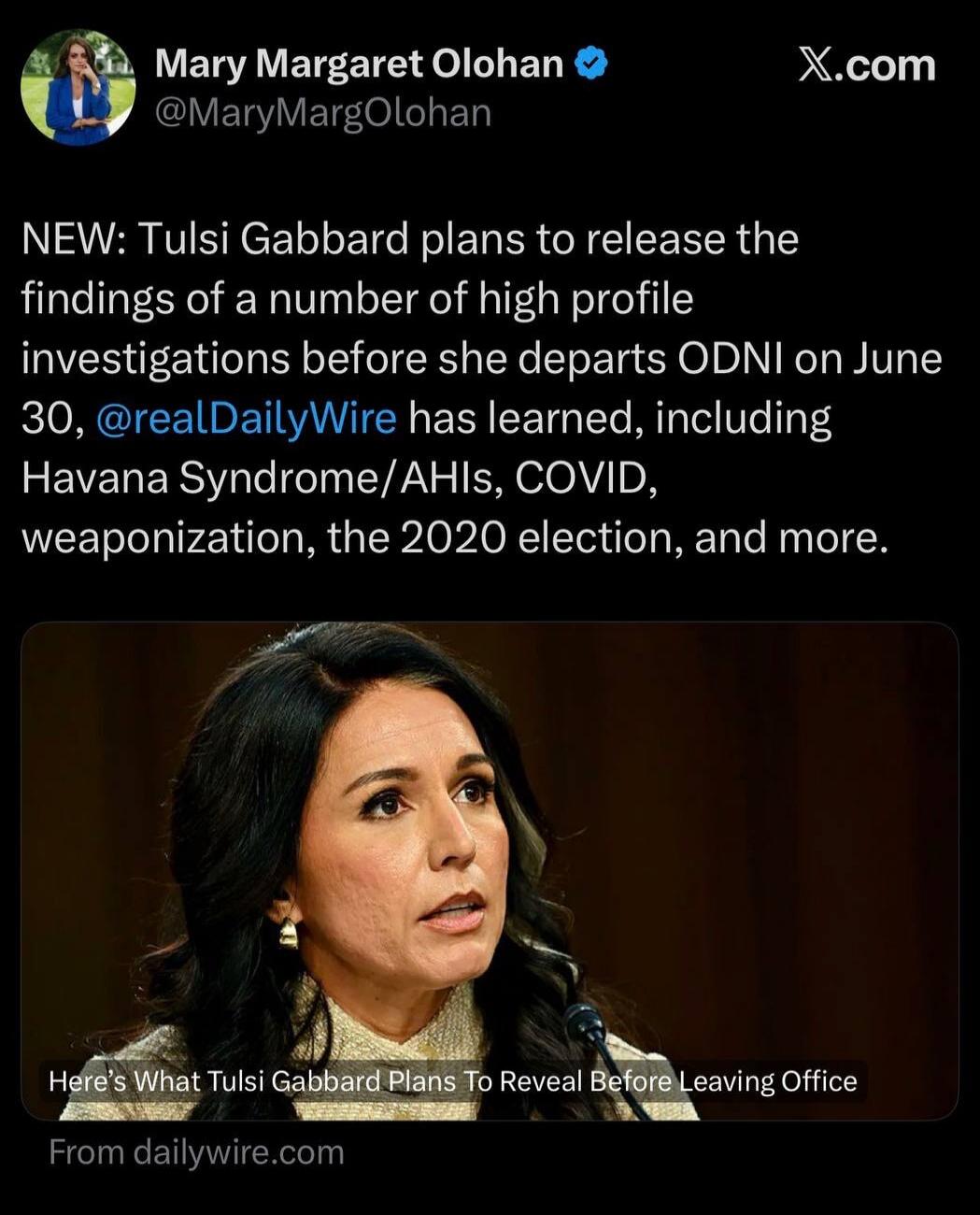 Mary Margaret Olohan @MaryMargOlohan NEW: Tulsi Gabbard plans to release the findings of a number of high profile investigations before she departs ODNI on June 30, @realDailyWire has learned, including Havana Syndrome/AHIs, COVID, weaponization, the 2020 election, and more. Here's What Tulsi Gabbard Plans To Reveal Before Leaving Office From daily