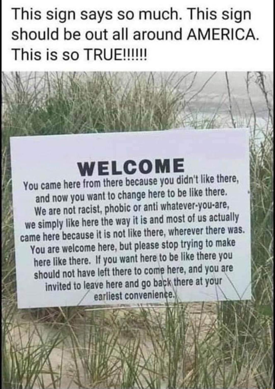 This sign says so much This sign should be out all around AMERICA WELCOME You came here from there because you didnt like there and now you want to change here to be like there We are not racist phobic or anti whatever you are we simply like here the way it is and most of us actually came here because it is not like there wherever there was You are welcome here but please stop trying to make here 