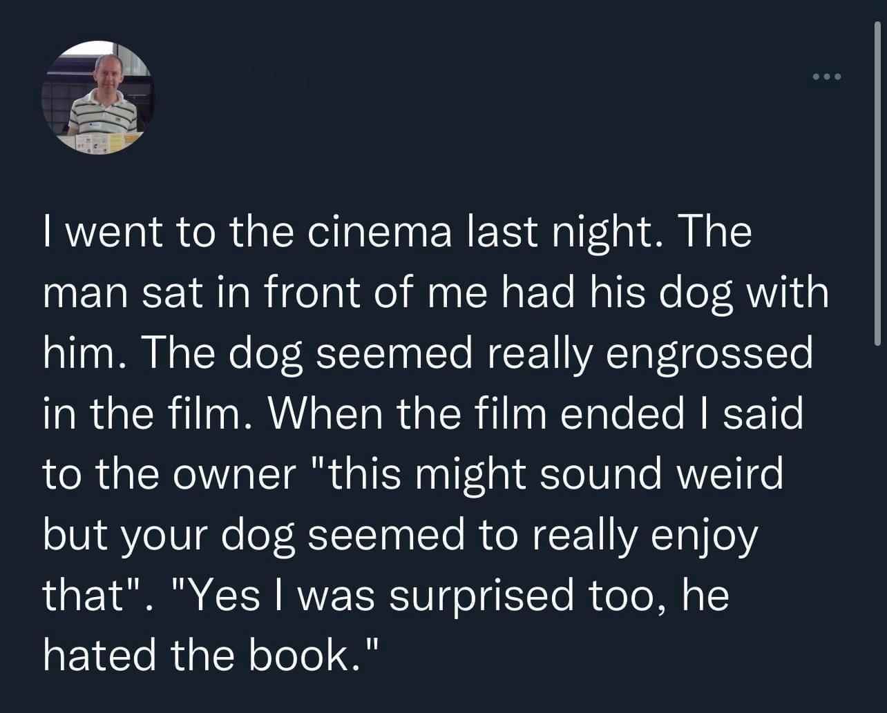 Py went to the cinema last night The man sat in front of me had his dog with him The dog seemed really engrossed in the film When the film ended said to the owner this might sound weird but your dog seemed to really enjoy that Yes was surprised too he hated the book 654 AM 2021 11 02 Twitter Web App