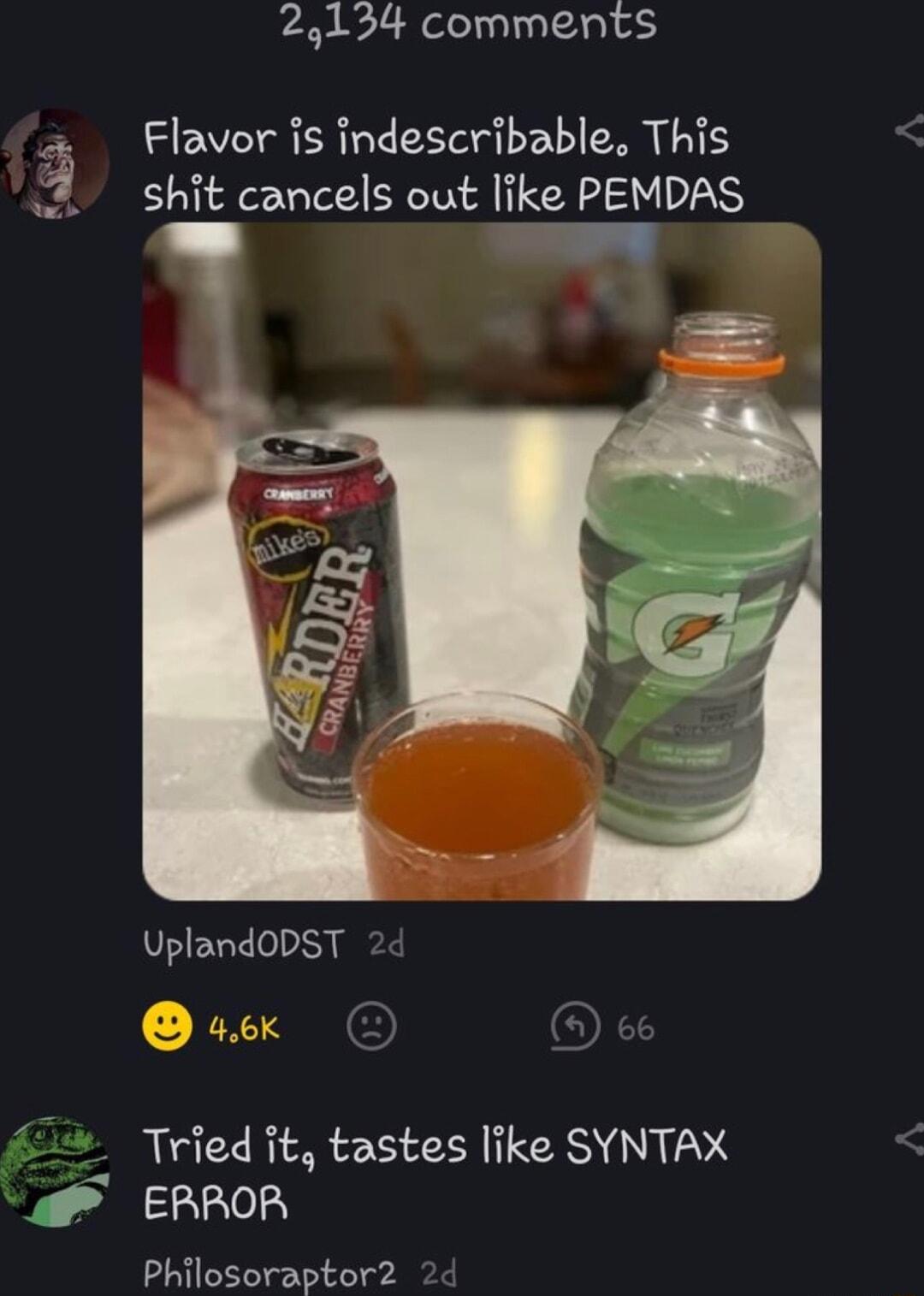 24134 comments 3 Flavor is indescribable This shit cancels out like PEMDAS y P UplandODST 33 Tried it tastes like SYNTAX 2150 Philosoraptor2 2