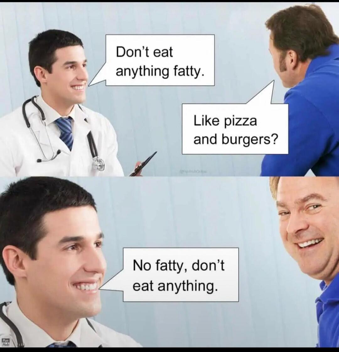 Don't eat anything fatty. Like pizza and burgers? No fatty, don't eat anything.