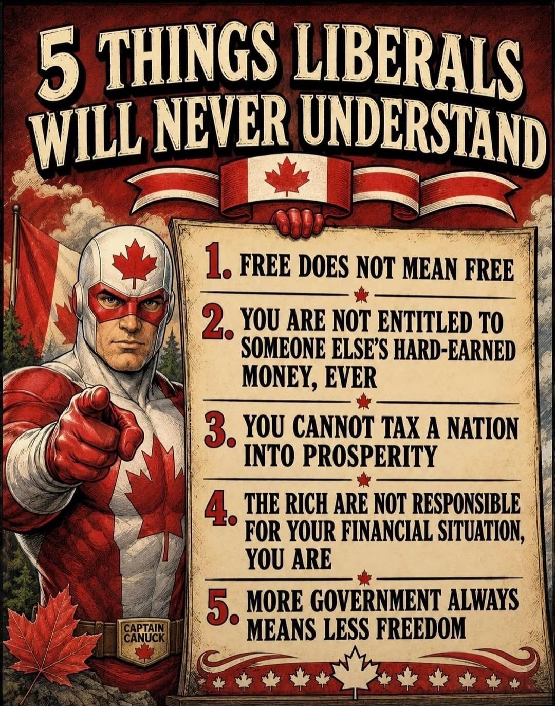 5 THINGS LIBERALS WILL NEVER UNDERSTAND 1. FREE DOES NOT MEAN FREE 2. YOU ARE NOT ENTITLED TO SOMEONE ELSE'S HARD-EARNED MONEY, EVER 3. YOU CANNOT TAX A NATION INTO PROSPERITY 4. THE RICH ARE NOT RESPONSIBLE FOR YOUR FINANCIAL SITUATION, YOU ARE 5. MORE GOVERNMENT ALWAYS MEANS LESS FREEDOM CAPTAIN CANUCK