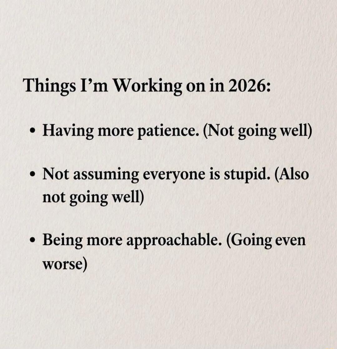 Things I'm Working on in 2026: 
• Having more patience. (Not going well) 
• Not assuming everyone is stupid. (Also not going well) 
• Being more approachable. (Going even worse)