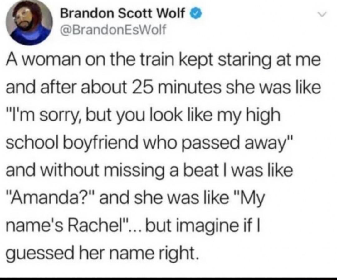 Brandon Scott Wolf BrandonEsWolf A woman on the train kept staring at me and after about 25 minutes she was like Im sorry but you look like my high school boyfriend who passed away and without missing a beat was like Amanda and she was like My names Rachel but imagine if guessed her name right