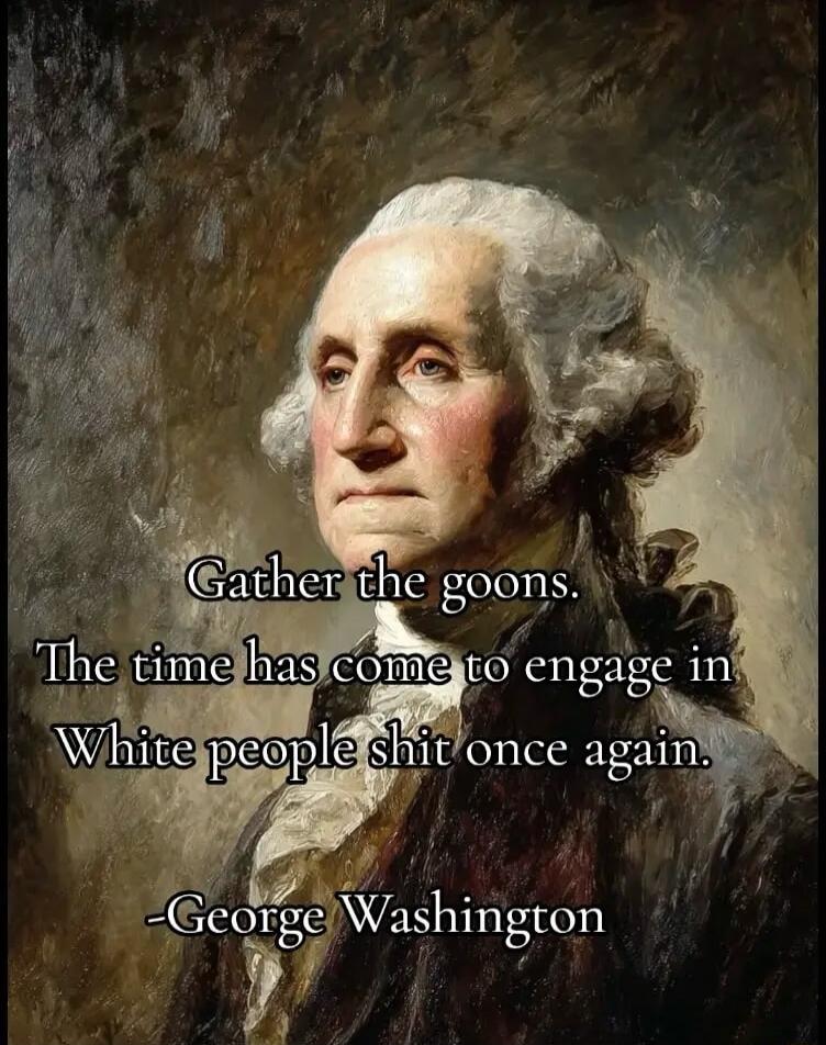 Gather the goons. The time has come to engage in White people shit once again. -George Washington