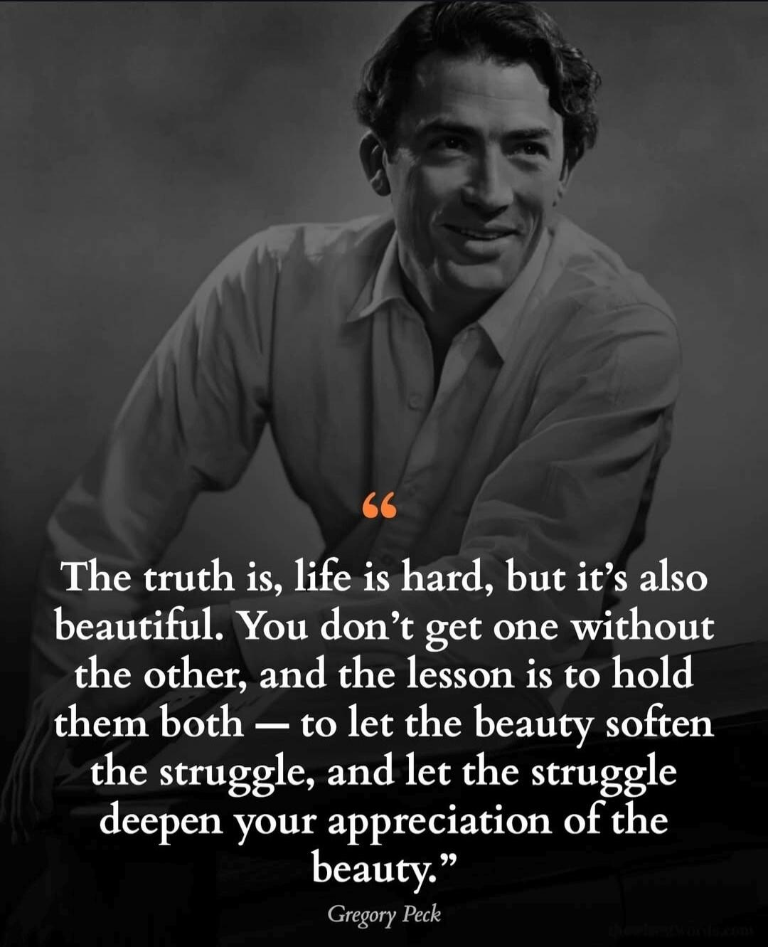 The truth is, life is hard, but it’s also beautiful. You don’t get one without the other, and the lesson is to hold them both — to let the beauty soften the struggle, and let the struggle deepen your appreciation of the beauty. — Gregory Peck