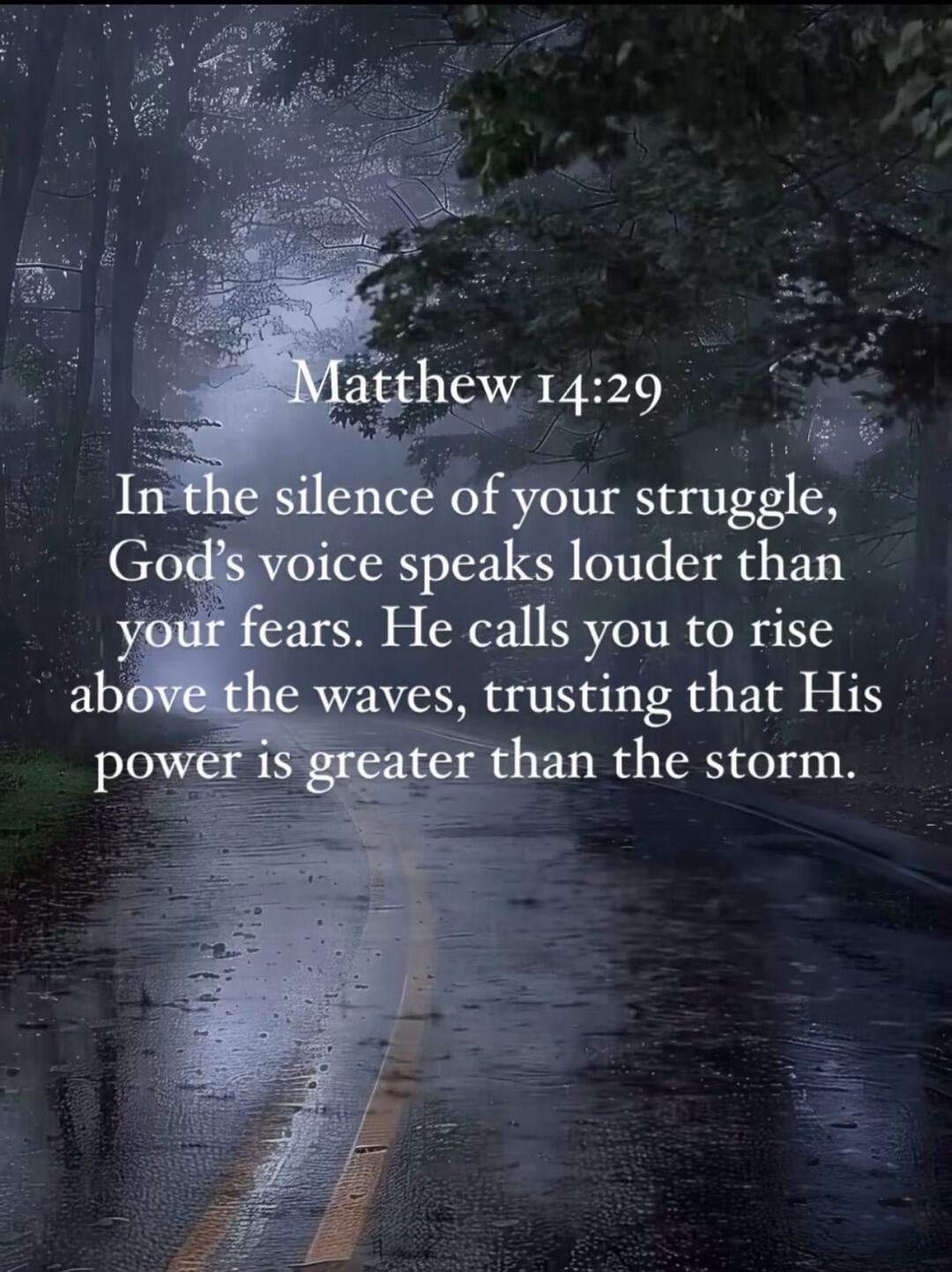Matthew 14:29. In the silence of your struggle, God's voice speaks louder than your fears. He calls you to rise above the waves, trusting that His power is greater than the storm.