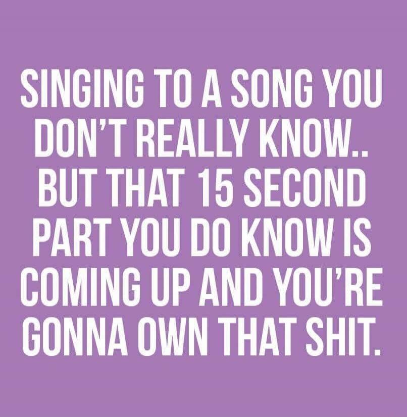 SINGING TO A SONG YOU DON'T REALLY KNOW.. BUT THAT 15 SECOND PART YOU DO KNOW IS COMING UP AND YOU'RE GONNA OWN THAT SHIT.
