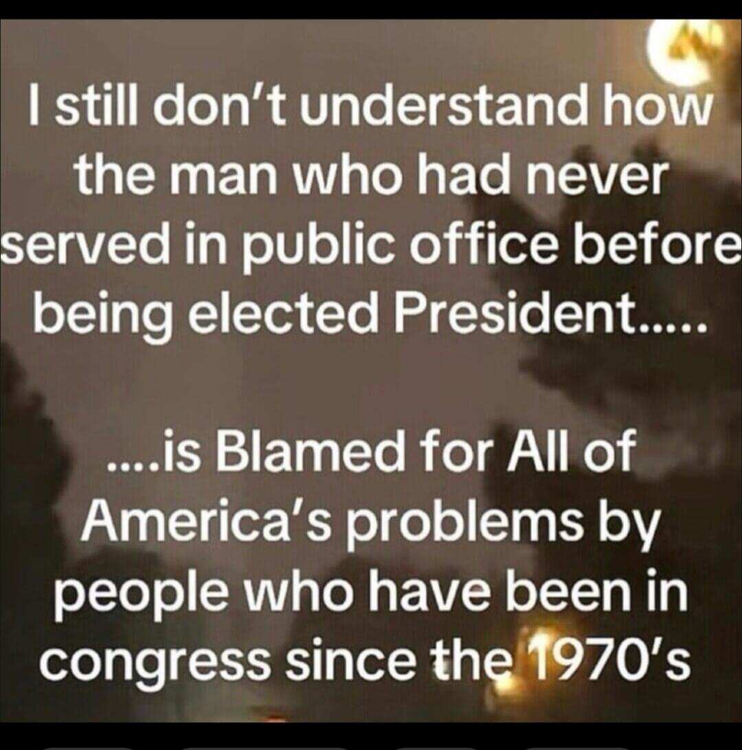I still don't understand how the man who had never served in public office before being elected President is blamed for all of America's problems by people who have been in congress since the 1970's.