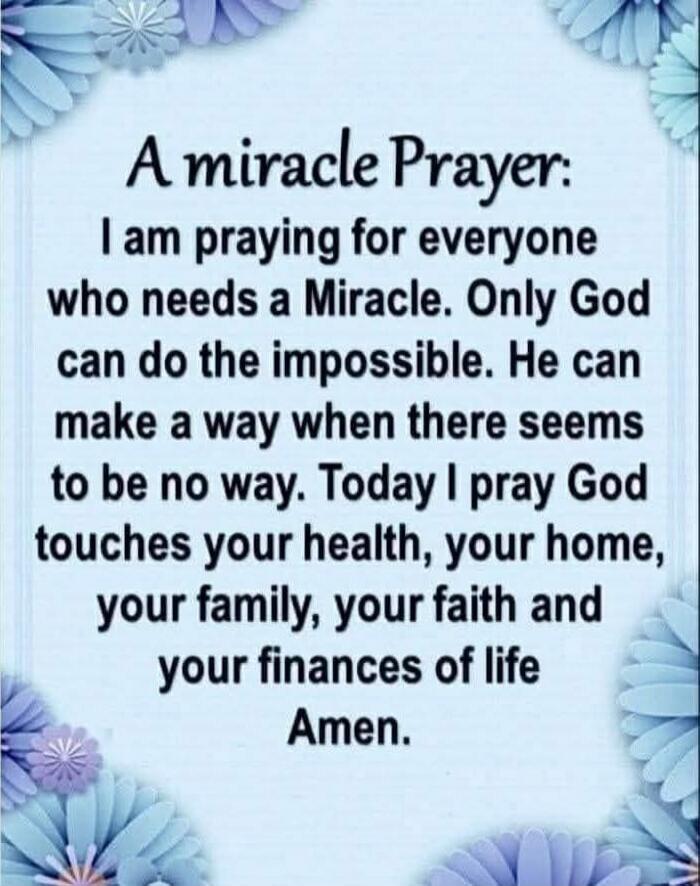 A miracle Prayer: I am praying for everyone who needs a Miracle. Only God can do the impossible. He can make a way when there seems to be no way. Today I pray God touches your health, your home, your family, your faith and your finances of life Amen.