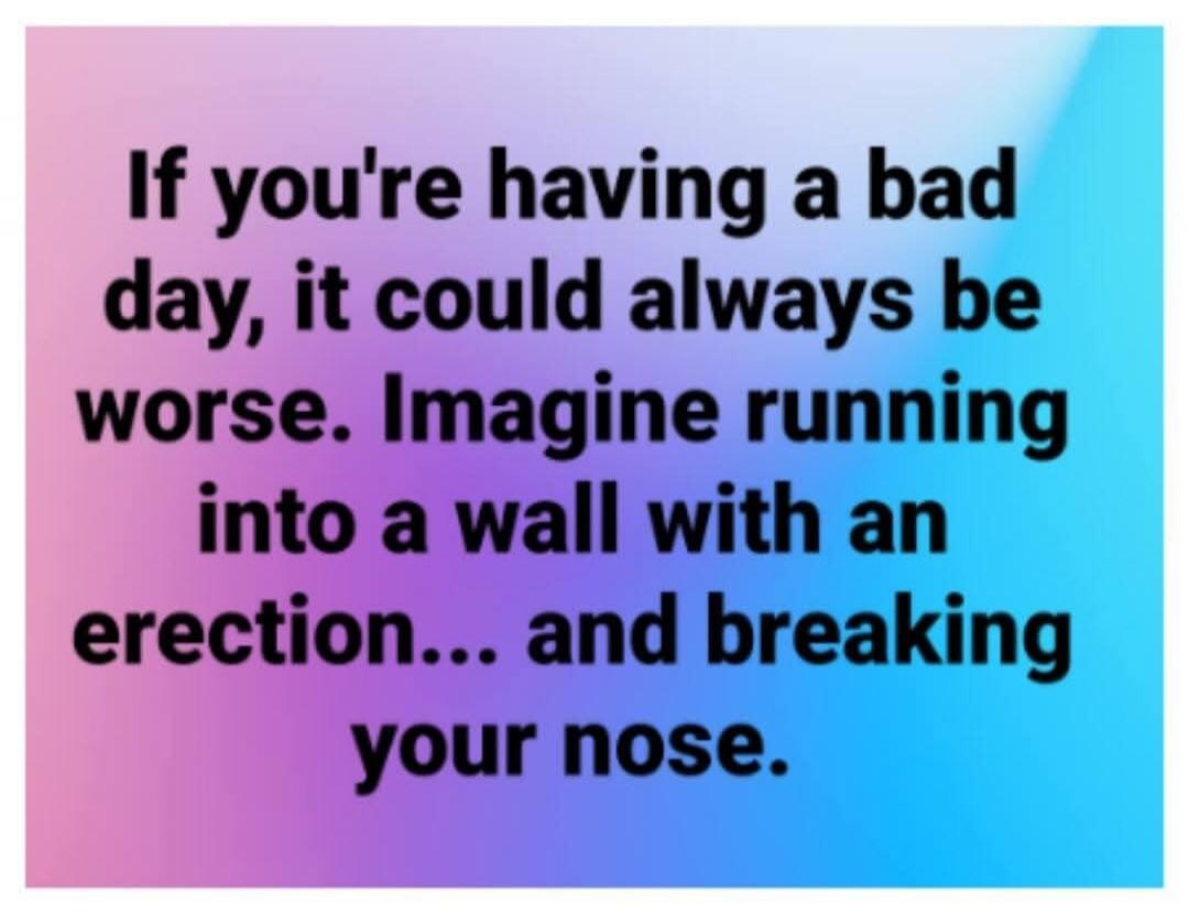 If you're having a bad day, it could always be worse. Imagine running into a wall with an erection... and breaking your nose.