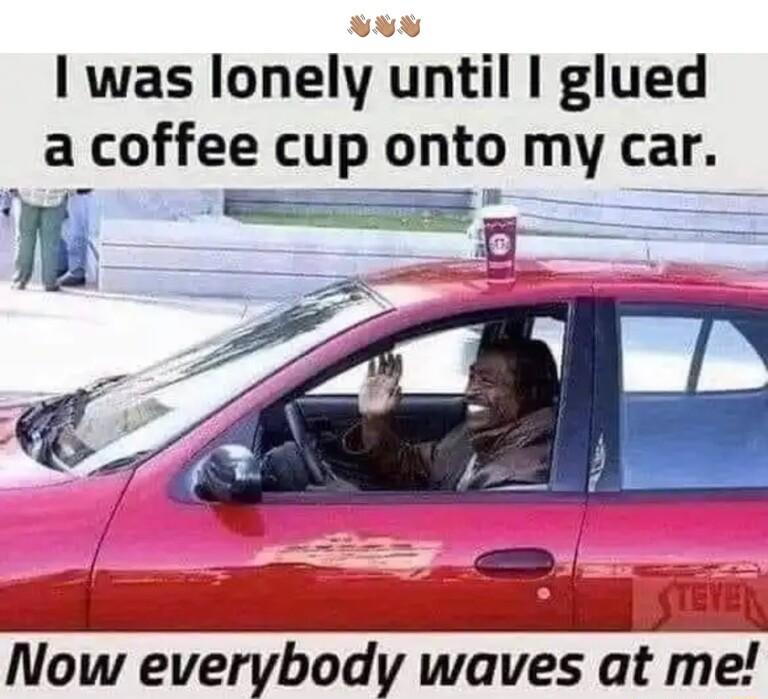 I was lonely until glued a coffee cup onto my car m A i Now everybody waves at me