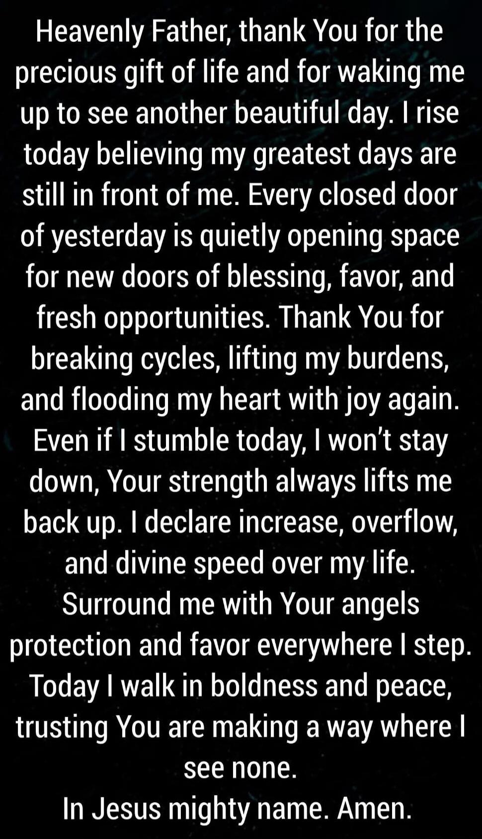 Heavenly Father, thank You for the precious gift of life and for waking me up to see another beautiful day. I rise today believing my greatest days are still in front of me. Every closed door of yesterday is quietly opening space for new doors of blessing, favor, and fresh opportunities. Thank You for breaking cycles, lifting my burdens, and floodi