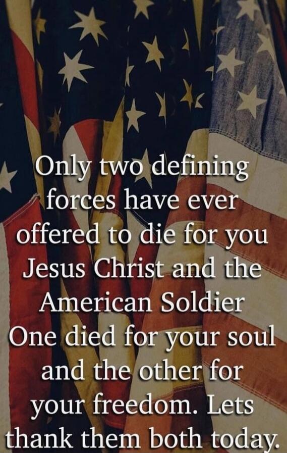 Only two defining forces have ever offered to die for you Jesus Christ and the American Soldier One died for your soul and the other for your freedom. Lets thank them both today.