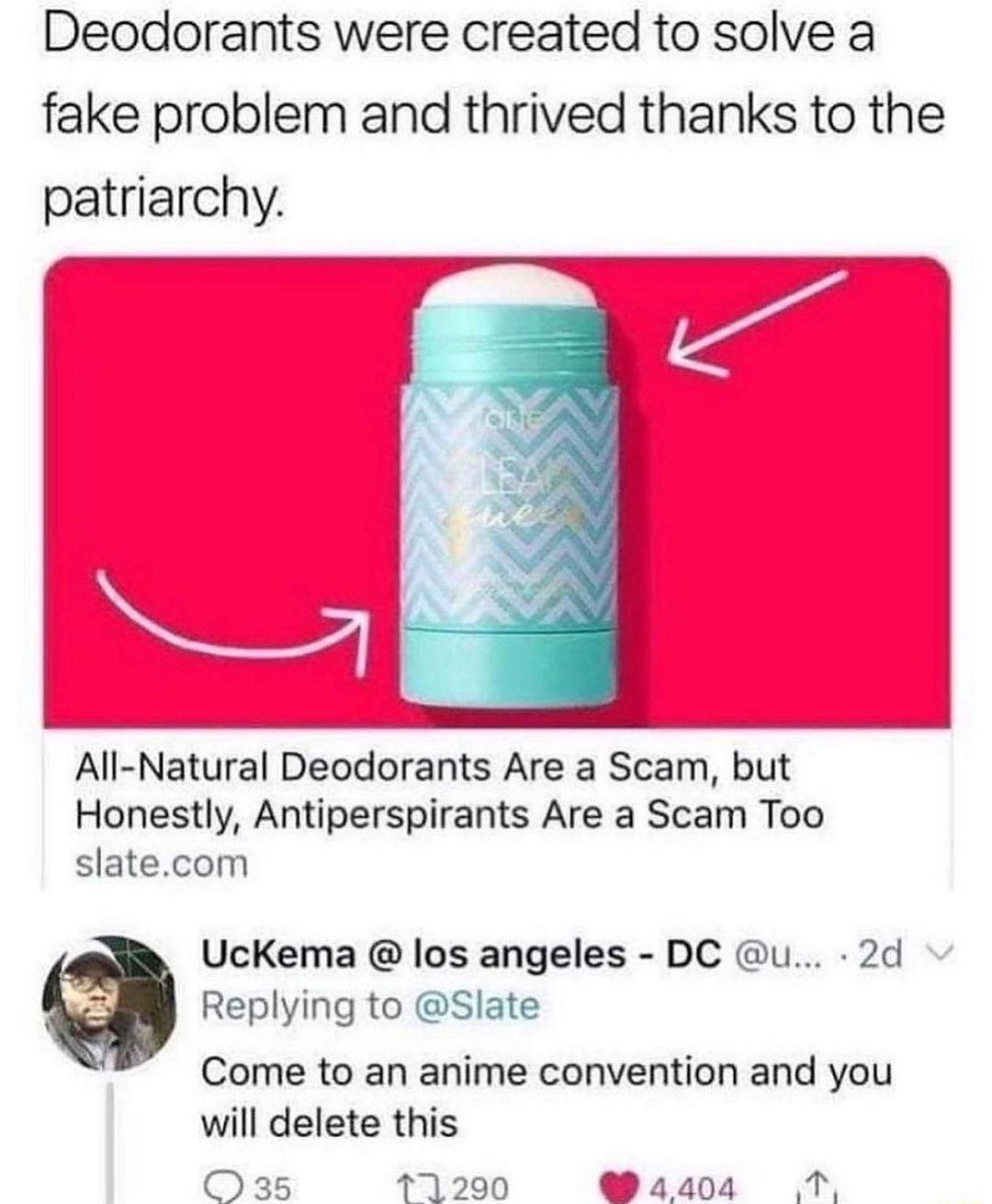 Deodorants were created to solve a fake problem and thrived thanks to the patriarchy 0 P i w Honestly Antiperspirants Are a Scam Too slatecom UcKema los angeles DC u 2d Replying to Slate Come to an anime convention and you will delete this 035 171290 41404 T