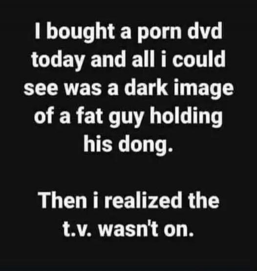 I bought a porn dvd today and all i could see was a dark image of a fat guy holding his dong.\n\nThen i realized the t.v. wasn't on.