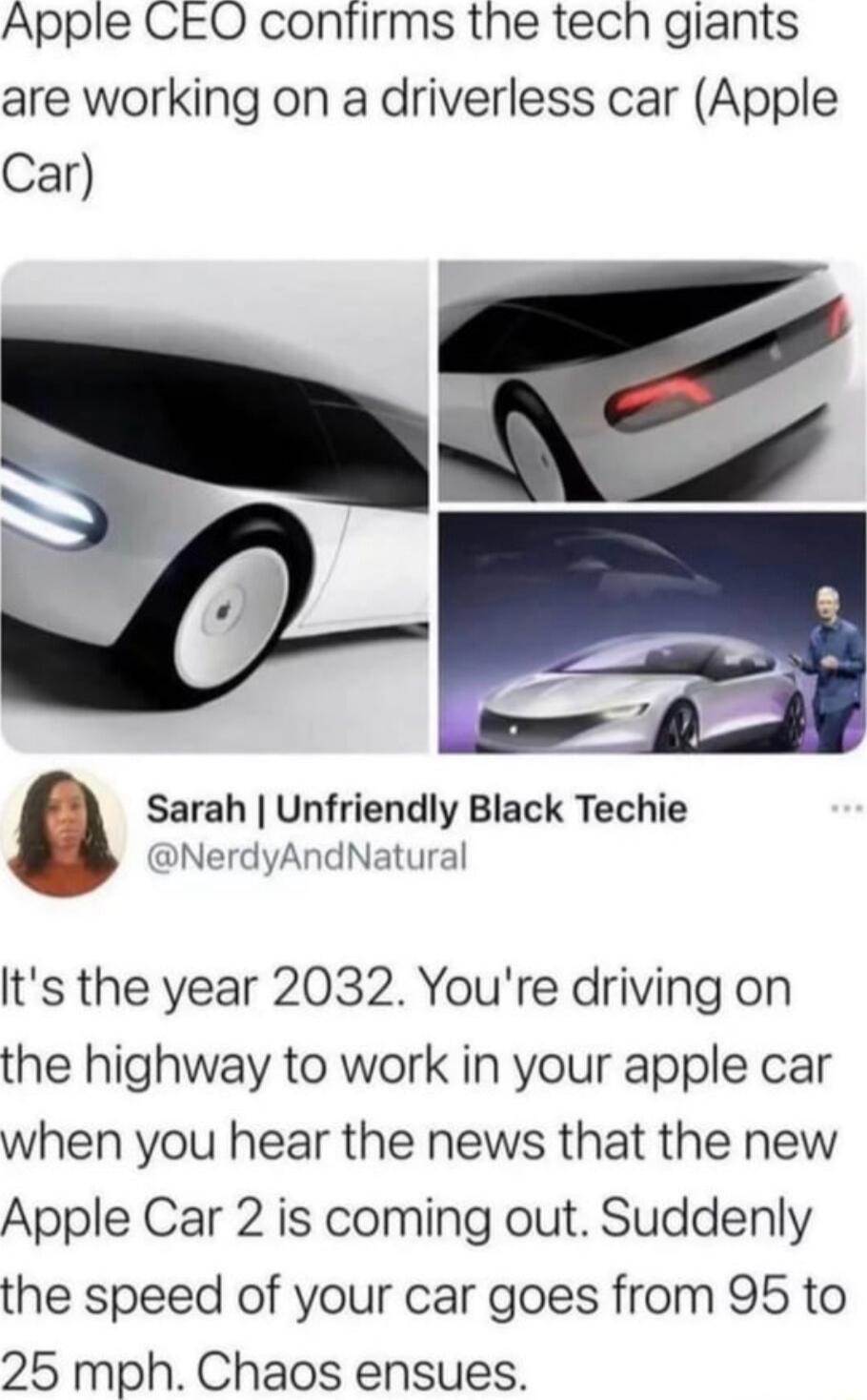 Apple CEO confirms the tech giants are working on a driverless car Apple Car Sarah Unfriendly Black Techie NerdyAndNatural Its the year 2032 Youre driving on the highway to work in your apple car when you hear the news that the new Apple Car 2 is coming out Suddenly the speed of your car goes from 95 to 25 mph Chaos ensues