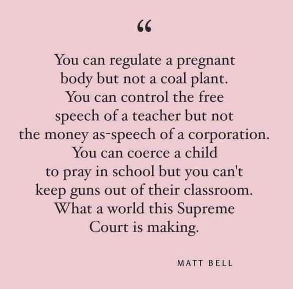 You can regulate a pregnant body but not a coal plant You can control the free speech of a teacher but not the money as speech of a corporation You can coerce a child to pray in school but you cant keep guns out of their classroom What a world this Supreme Court is making MATT BELL