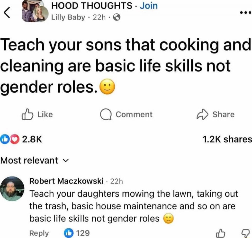 Teach your sons that cooking and cleaning are basic life skills not gender roles. 🙂

Most relevant
Robert Maczkowski · 22h
Teach your daughters mowing the lawn, taking out the trash, basic house maintenance and so on are basic life skills not gender roles 🙂