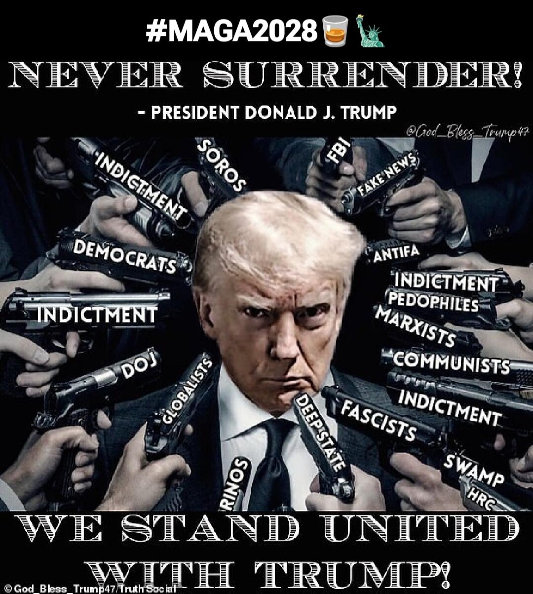 #MAGA2028
NEVER SURRENDER!
- PRESIDENT DONALD J. TRUMP
WE STAND UNITED WITH TRUMP!
INDICTMENT
SOROS
DEMOCRATS
FBI
ANTIFA
PEDOPHILES
MARXISTS
COMMUNISTS
FASCISTS
DOJ
SWAMP