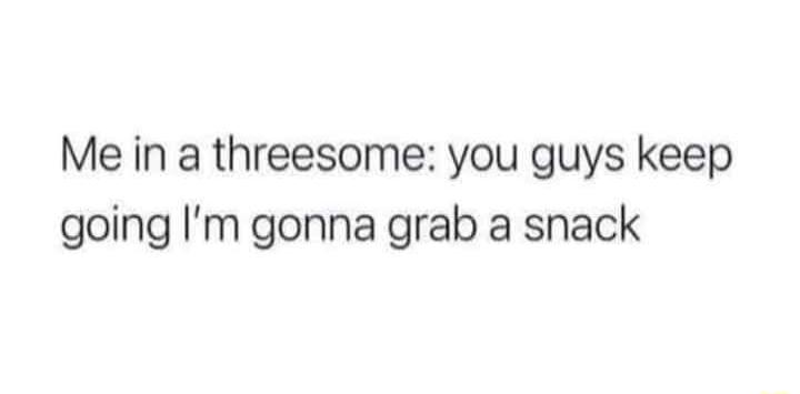 Me in a threesome you guys keep going Im gonna grab a snack