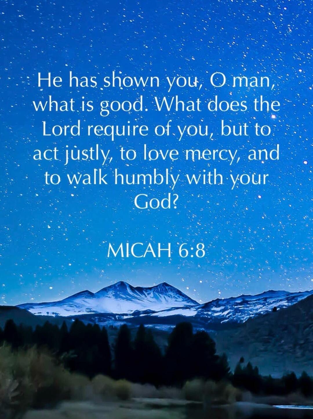 He has shown you, O man, what is good. What does the Lord require of you, but to act justly, to love mercy, and to walk humbly with your God? MICAH 6:8