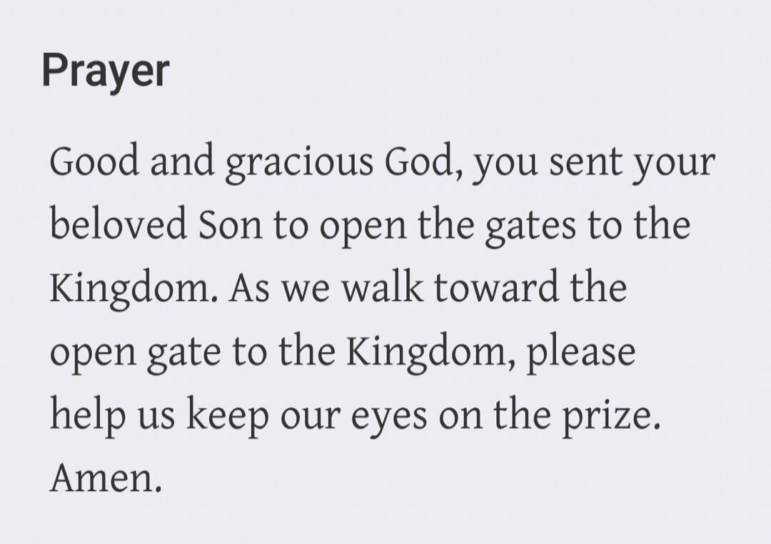 Prayer Good and gracious God, you sent your beloved Son to open the gates to the Kingdom. As we walk toward the open gate to the Kingdom, please help us keep our eyes on the prize. Amen.