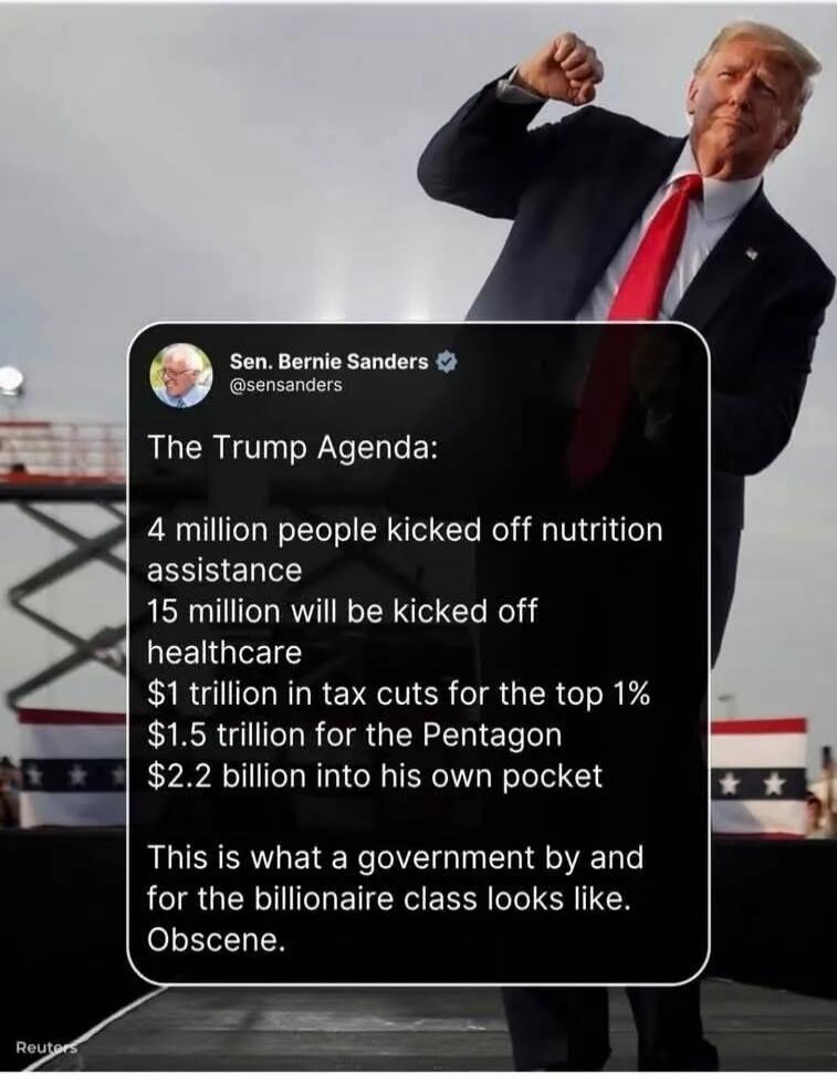 Sen. Bernie Sanders @sensanders The Trump Agenda: 4 million people kicked off nutrition assistance 15 million will be kicked off healthcare $1 trillion in tax cuts for the top 1% $1.5 trillion for the Pentagon $2.2 billion into his own pocket This is what a government by and for the billionaire class looks like. Obscene. Reuters
