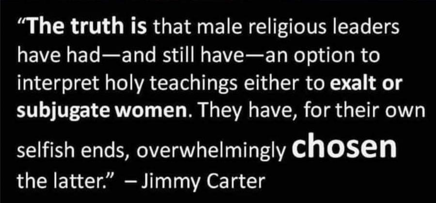 The truth is that male religious leaders have hadand still havean option to interpret holy teachings either to exalt or subjugate women They have for their own selfish ends overwhelmingly chosen the latter Jimmy Carter