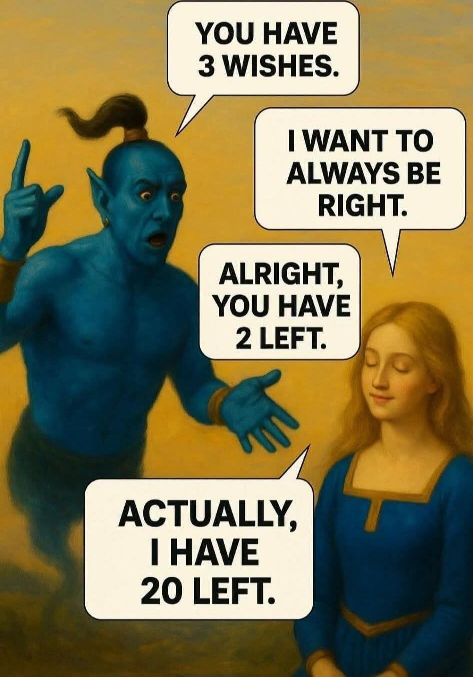 YOU HAVE 3 WISHES.
I WANT TO ALWAYS BE RIGHT.
ALRIGHT, YOU HAVE 2 LEFT.
ACTUALLY, I HAVE 20 LEFT.