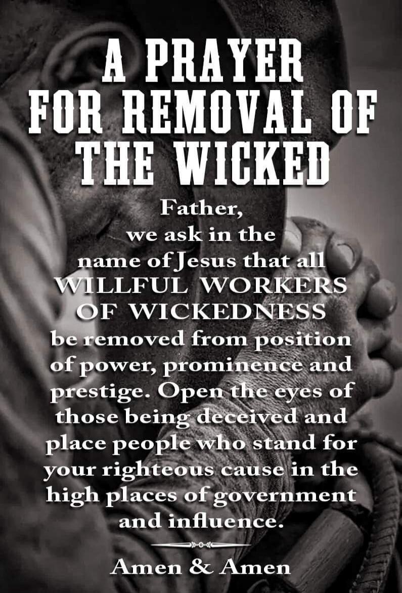 A PRAYER FOR REMOVAL OF THE WICKED Father, we ask in the name of Jesus that all WILLFUL WORKERS OF WICKEDNESS be removed from position of power, prominence and prestige. Open the eyes of those being deceived and place people who stand for your righteous cause in the high places of government and influence. Amen & Amen