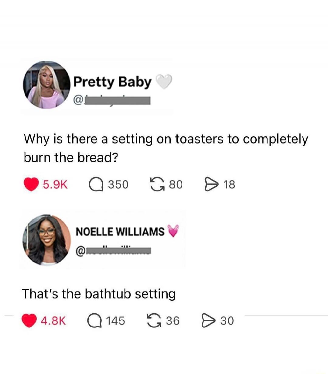 Pretty Baby: Why is there a setting on toasters to completely burn the bread? NOELLE WILLIAMS: That's the bathtub setting.