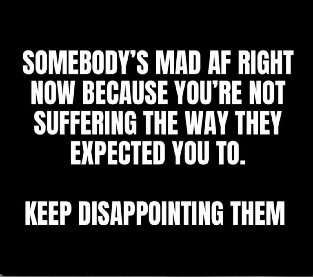 SOMEBODY'S MAD AF RIGHT NOW BECAUSE YOU'RE NOT SUFFERING THE WAY THEY EXPECTED YOU TO. KEEP DISAPPOINTING THEM