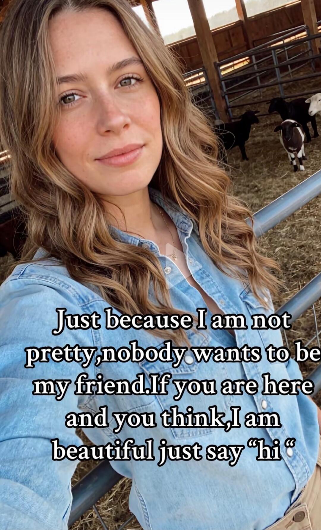 Just because I am not pretty, nobody wants to be my friend. If you are here and you think, I am beautiful just say 