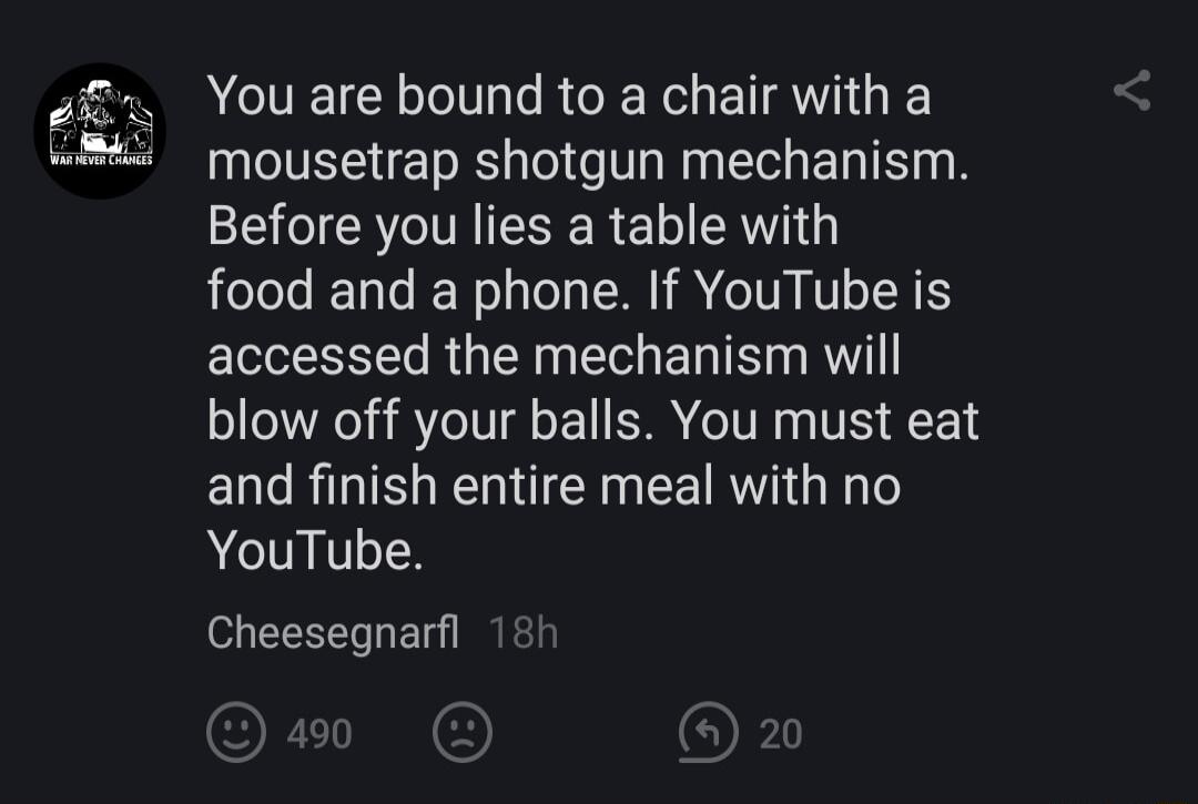 You are bound to a chair with a TS ET R Tel o T Wag T E T o B Before you lies a table with food and a phone If YouTube is accessed the mechanism will blow off your balls You must eat and finish entire meal with no YouTube Cheesegnarfl