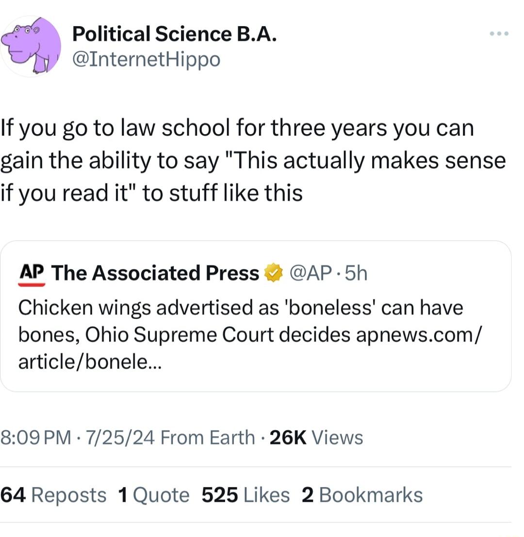 Political Science BA InternetHippo If you go to law school for three years you can gain the ability to say This actually makes sense if you read it to stuff like this AP The Associated Press AP 5h Chicken wings advertised as boneless can have bones Ohio Supreme Court decides apnewscom articlebonele 809 PM 72524 From Earth 26K Views 64 Reposts 1Quote 525 Likes 2 Bookmarks