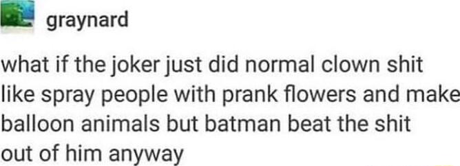 graynard what if the joker just did normal clown shit like spray people with prank flowers and make balloon animals but batman beat the shit out of him anyway