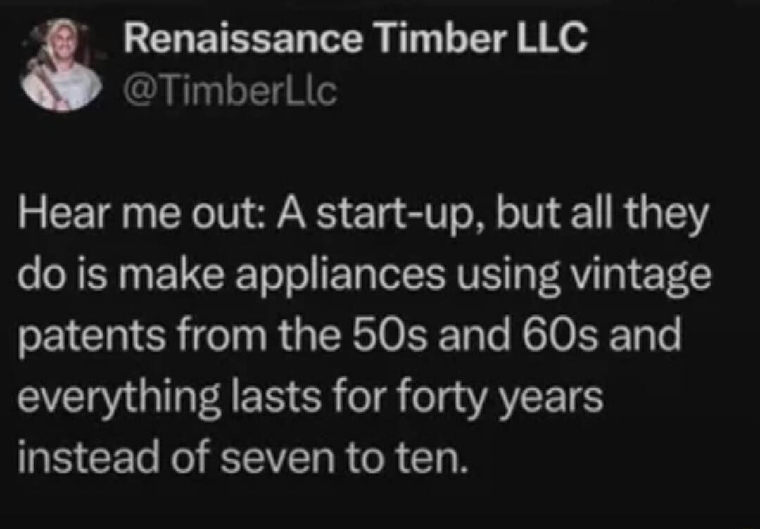 Hear me out: A start-up, but all they do is make appliances using vintage patents from the 50s and 60s and everything lasts for forty years instead of seven to ten.