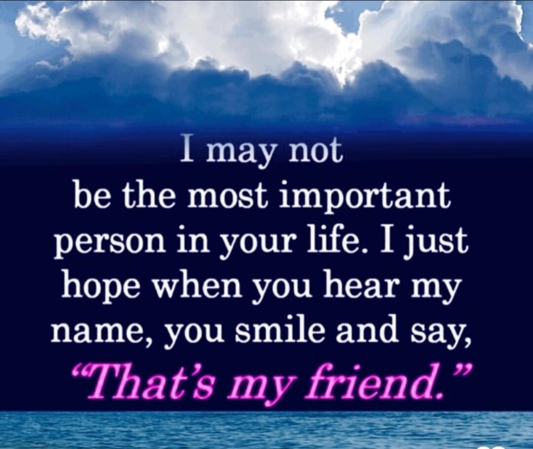 I may not be the most important person in your life. I just hope when you hear my name, you smile and say, 