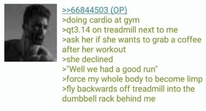 Anonymous 66845319 21 hr ago 66844503 OP doing cardio at gym qt314 on treadmill next to me ask her if she wants to grab a coffee after her workout she declined Well we had a good run force my whole body to become limp fly backwards off treadmill into the dumbbell rack behind me 8 REPLIES 3