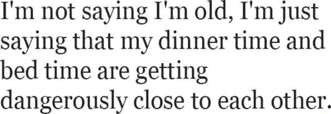 Im not saying Im old Im just saying that my dinner time and bed time are getting dangerously close to each other