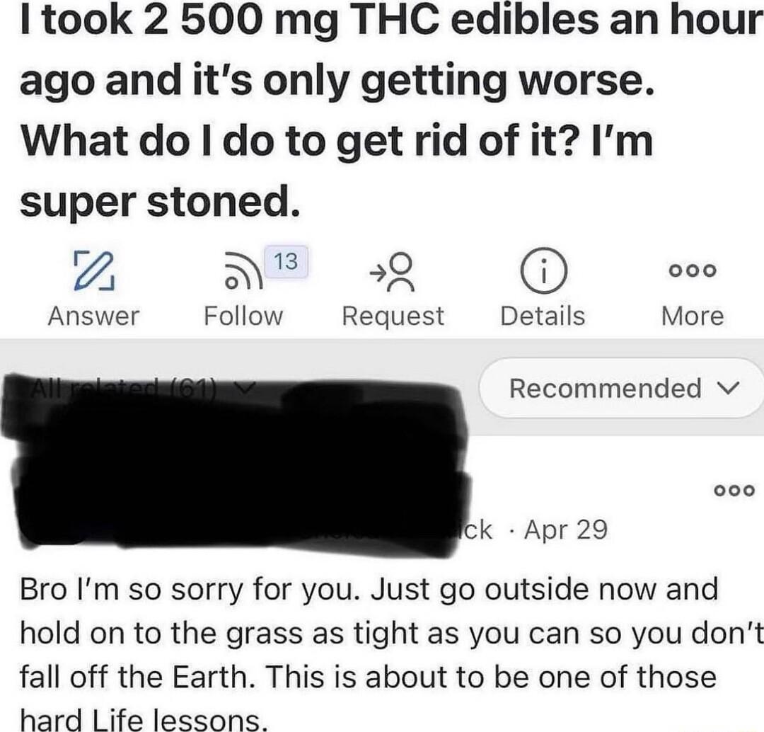 Itook 2 500 mg THC edibles an hour ago and its only getting worse What do do to get rid of it Im super stoned 2 S O B Answer Follow Request Details More Recommended v ck Apr 29 Bro Im so sorry for you Just go outside now and hold on to the grass as tight as you can so you dont fall off the Earth This is about to be one of those hard Life lessons