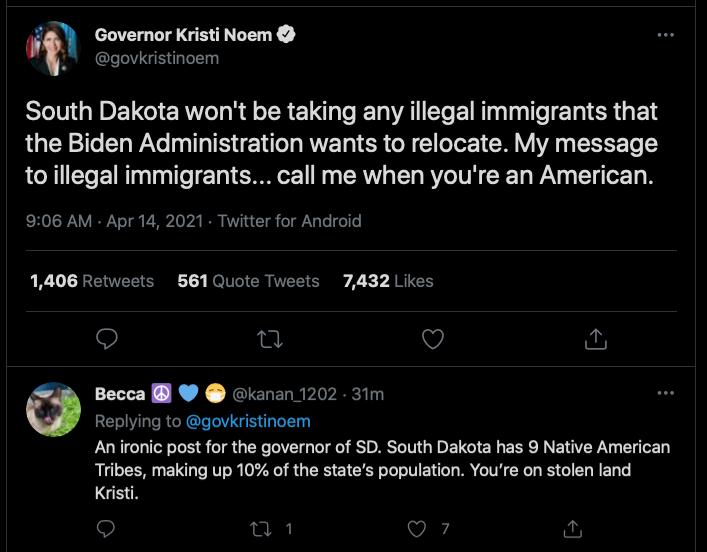 Governor Kristi Noem govkristinoem South Dakota wont be taking any illegal immigrants that the Biden Administration wants to relocate My message to illegal immigrants call me when youre an American 906 AM Apr 14 2021 Twitter for Android 1406 Retweets 561 Quote Tweets 7432 Likes 9 n O 6 Becca kanan 1202 31m Replying to govkristinoem An ironic post for the governor of SD South Dakota has 9 Native Am