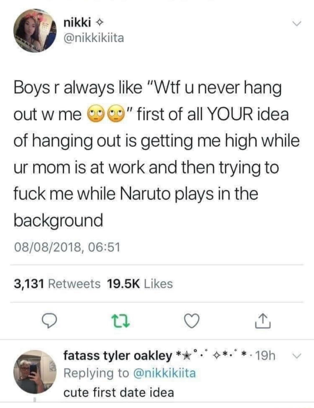 nikki nikkikiita Boys r always like Wtf u never hang out w me first of all YOUR idea of hanging out is getting me high while ur mom is at work and then trying to fuck me while Naruto plays in the background 08082018 0651 3131 Retweets 195K Likes Q Q Q _ fatass tyler oakley 19h 0 Replying to nikkikiita cute first date idea