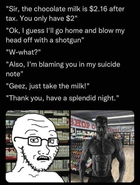 Sir the chocolate milk is 216 after tax You only have 2 0k guess Ill go home and blow my EECR AT GEERS T W what Also Im blaming you in my suicide note Geez just take the milk Thank you have a splendid night